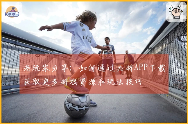 老玩家分享：如何通过九游APP下载获取更多游戏资源和玩法技巧