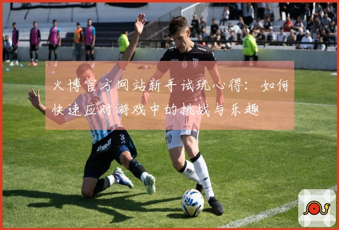 火博官方网站新手试玩心得：如何快速应对游戏中的挑战与乐趣