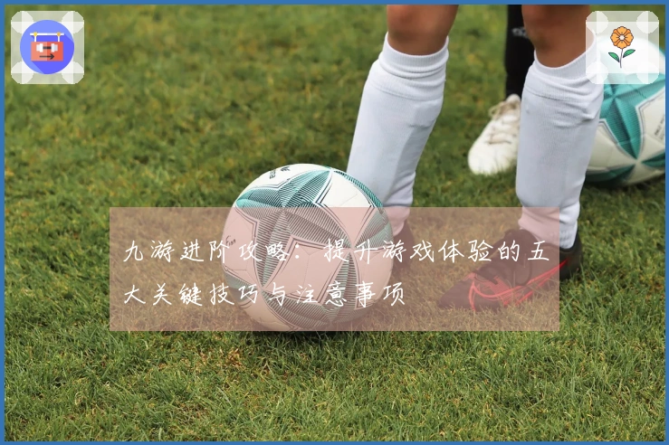 九游进阶攻略：提升游戏体验的五大关键技巧与注意事项
