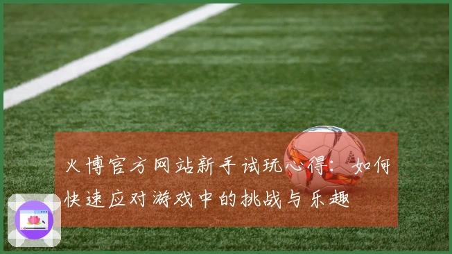 火博官方网站新手试玩心得：如何快速应对游戏中的挑战与乐趣