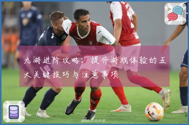 九游进阶攻略：提升游戏体验的五大关键技巧与注意事项